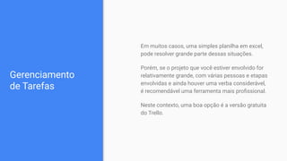 Gerenciamento
de Tarefas
Em muitos casos, uma simples planilha em excel,
pode resolver grande parte dessas situações.
Porém, se o projeto que você estiver envolvido for
relativamente grande, com várias pessoas e etapas
envolvidas e ainda houver uma verba considerável,
é recomendável uma ferramenta mais proﬁssional.
Neste contexto, uma boa opção é a versão gratuita
do Trello.
 