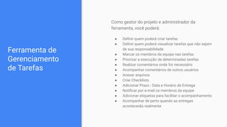 Ferramenta de
Gerenciamento
de Tarefas
Como gestor do projeto e administrador da
ferramenta, você poderá:
● Deﬁnir quem poderá criar tarefas
● Deﬁnir quem poderá visualizar tarefas que não sejam
de sua responsabilidade
● Marcar os membros da equipe nas tarefas
● Priorizar a execução de determinadas tarefas
● Realizar comentários onde for necessário
● Acompanhar comentários de outros usuários
● Anexar arquivos
● Criar Checklists
● Adicionar Prazo - Data e Horário de Entrega
● Notiﬁcar por e-mail os membros da equipe
● Adicionar etiquetas para facilitar o acompanhamento
● Acompanhar de perto quando as entregas
acontecerão realmente
 