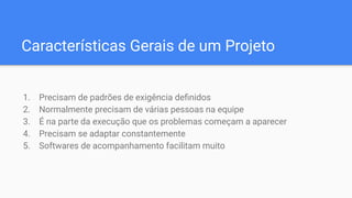 Características Gerais de um Projeto
1. Precisam de padrões de exigência deﬁnidos
2. Normalmente precisam de várias pessoas na equipe
3. É na parte da execução que os problemas começam a aparecer
4. Precisam se adaptar constantemente
5. Softwares de acompanhamento facilitam muito
 