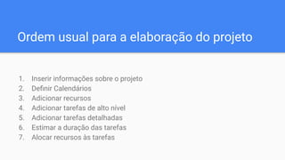 Ordem usual para a elaboração do projeto
1. Inserir informações sobre o projeto
2. Deﬁnir Calendários
3. Adicionar recursos
4. Adicionar tarefas de alto nível
5. Adicionar tarefas detalhadas
6. Estimar a duração das tarefas
7. Alocar recursos às tarefas
 