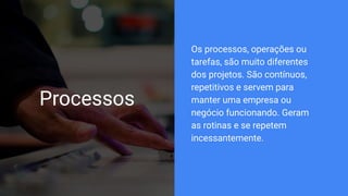 Processos
Os processos, operações ou
tarefas, são muito diferentes
dos projetos. São contínuos,
repetitivos e servem para
manter uma empresa ou
negócio funcionando. Geram
as rotinas e se repetem
incessantemente.
 