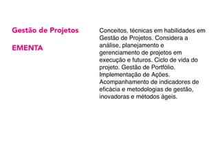 Gestão de Projetos
EMENTA
Conceitos, técnicas em habilidades em
Gestão de Projetos. Considera a
análise, planejamento e
gerenciamento de projetos em
execução e futuros. Ciclo de vida do
projeto. Gestão de Portfólio.
Implementação de Ações.
Acompanhamento de indicadores de
eficácia e metodologias de gestão,
inovadoras e métodos ágeis.
 