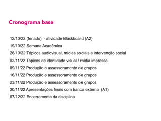 Cronograma base
12/10/22 (feriado) - atividade Blackboard (A2)
19/10/22 Semana Acadêmica
26/10/22 Tópicos audiovisual, mídias sociais e intervenção social
02/11/22 Tópicos de identidade visual / mídia impressa
09/11/22 Produção e assessoramento de grupos
16/11/22 Produção e assessoramento de grupos
23/11/22 Produção e assessoramento de grupos
30/11/22 Apresentações finais com banca externa (A1)
07/12/22 Encerramento da disciplina
 