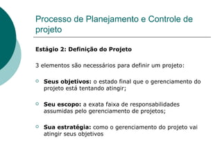 Processo de Planejamento e Controle de
projeto

Estágio 2: Definição do Projeto

3 elementos são necessários para definir um projeto:

   Seus objetivos: o estado final que o gerenciamento do
    projeto está tentando atingir;

   Seu escopo: a exata faixa de responsabilidades
    assumidas pelo gerenciamento de projetos;

   Sua estratégia: como o gerenciamento do projeto vai
    atingir seus objetivos
 