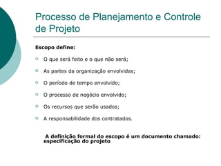 Processo de Planejamento e Controle
de Projeto
Escopo define:

   O que será feito e o que não será;

   As partes da organização envolvidas;

   O período de tempo envolvido;

   O processo de negócio envolvido;

   Os recursos que serão usados;

   A responsabilidade dos contratados.


     A definição formal do escopo é um documento chamado:
    especificação do projeto
 