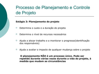Processo de Planejamento e Controle
de Projeto
Estágio 3: Planejamento do projeto

   Determina o custo e a duração do projeto

   Determina o nível de recursos necessários

   Ajuda a alocar trabalho e a monitorar o progresso(identificação
    dos responsáveis)

   Ajuda a avaliar o impacto de qualquer mudança sobre o projeto

     O planejamento NÃO é um processo único. Pode ser
    repetido durante várias vezes durante a vida do projeto, à
    medida que mudam as circunstâncias
 