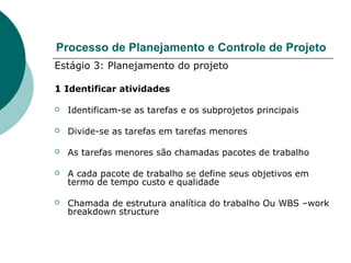 Processo de Planejamento e Controle de Projeto
Estágio 3: Planejamento do projeto

1 Identificar atividades

   Identificam-se as tarefas e os subprojetos principais

   Divide-se as tarefas em tarefas menores

   As tarefas menores são chamadas pacotes de trabalho

   A cada pacote de trabalho se define seus objetivos em
    termo de tempo custo e qualidade

   Chamada de estrutura analítica do trabalho Ou WBS –work
    breakdown structure
 