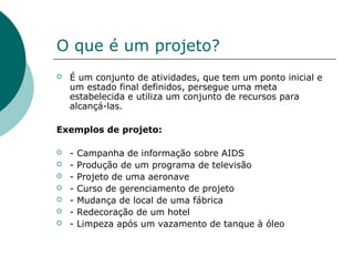 O que é um projeto?
   É um conjunto de atividades, que tem um ponto inicial e
    um estado final definidos, persegue uma meta
    estabelecida e utiliza um conjunto de recursos para
    alcançá-las.

Exemplos de projeto:

   -   Campanha de informação sobre AIDS
   -   Produção de um programa de televisão
   -   Projeto de uma aeronave
   -   Curso de gerenciamento de projeto
   -   Mudança de local de uma fábrica
   -   Redecoração de um hotel
   -   Limpeza após um vazamento de tanque à óleo
 