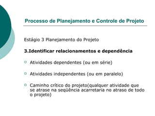 Processo de Planejamento e Controle de Projeto


Estágio 3 Planejamento do Projeto

3.Identificar relacionamentos e dependência

   Atividades dependentes (ou em série)

   Atividades independentes (ou em paralelo)

   Caminho crítico do projeto(qualquer atividade que
    se atrase na seqüência acarretaria no atraso de todo
    o projeto)
 