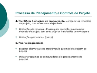 Processo de Planejamento e Controle de Projeto

4. Identificar limitações de programação- comparar os requisitos
    do projeto, com os recursos disponíveis

   Limitações de recursos - É usada por exemplo, quando uma
    empresa de projeto tem suas próprias instalações de montagens

   Limitações por tempo - (prazo)

5. Fixar a programação

   Escolher alternativas de programação que mais se ajustam ao
    projeto

   Utilizar programas de computadores de gerenciamento de
    projetos
 
