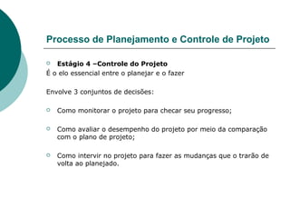 Processo de Planejamento e Controle de Projeto

  Estágio 4 –Controle do Projeto
É o elo essencial entre o planejar e o fazer

Envolve 3 conjuntos de decisões:

   Como monitorar o projeto para checar seu progresso;

   Como avaliar o desempenho do projeto por meio da comparação
    com o plano de projeto;

   Como intervir no projeto para fazer as mudanças que o trarão de
    volta ao planejado.
 