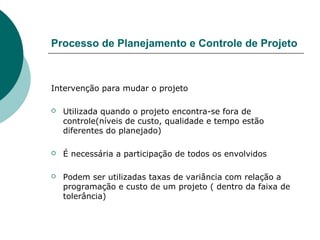 Processo de Planejamento e Controle de Projeto



Intervenção para mudar o projeto

   Utilizada quando o projeto encontra-se fora de
    controle(níveis de custo, qualidade e tempo estão
    diferentes do planejado)

   É necessária a participação de todos os envolvidos

   Podem ser utilizadas taxas de variância com relação a
    programação e custo de um projeto ( dentro da faixa de
    tolerância)
 