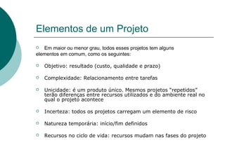 Elementos de um Projeto
  Em maior ou menor grau, todos esses projetos tem alguns
elementos em comum, como os seguintes:

   Objetivo: resultado (custo, qualidade e prazo)

   Complexidade: Relacionamento entre tarefas

   Unicidade: é um produto único. Mesmos projetos “repetidos”
    terão diferenças entre recursos utilizados e do ambiente real no
    qual o projeto acontece

   Incerteza: todos os projetos carregam um elemento de risco

   Natureza temporária: início/fim definidos

   Recursos no ciclo de vida: recursos mudam nas fases do projeto
 