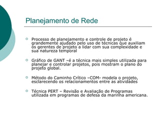 Planejamento de Rede

   Processo de planejamento e controle de projeto é
    grandemente ajudado pelo uso de técnicas que auxiliam
    os gerentes de projeto a lidar com sua complexidade e
    sua natureza temporal

   Gráfico de GANT –é a técnica mais simples utilizada para
    planejar e controlar projetos, pois mostram o plano do
    projeto global.

   Método do Caminho Crítico –COM- modela o projeto,
    esclarecendo os relacionamentos entre as atividades

   Técnica PERT – Revisão e Avaliação de Programas
    utilizada em programas de defesa da marinha americana.
 