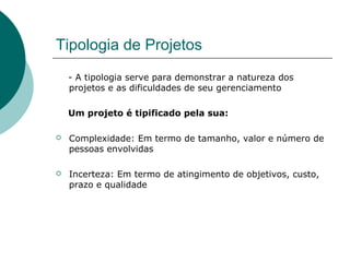 Tipologia de Projetos
    - A tipologia serve para demonstrar a natureza dos
    projetos e as dificuldades de seu gerenciamento

    Um projeto é tipificado pela sua:

   Complexidade: Em termo de tamanho, valor e número de
    pessoas envolvidas

   Incerteza: Em termo de atingimento de objetivos, custo,
    prazo e qualidade
 