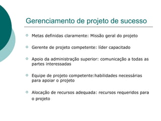 Gerenciamento de projeto de sucesso
   Metas definidas claramente: Missão geral do projeto

   Gerente de projeto competente: líder capacitado

   Apoio da administração superior: comunicação a todas as
    partes interessadas

   Equipe de projeto competente:habilidades necessárias
    para apoiar o projeto

   Alocação de recursos adequada: recursos requeridos para
    o projeto
 