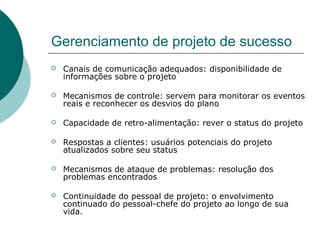 Gerenciamento de projeto de sucesso
   Canais de comunicação adequados: disponibilidade de
    informações sobre o projeto

   Mecanismos de controle: servem para monitorar os eventos
    reais e reconhecer os desvios do plano

   Capacidade de retro-alimentação: rever o status do projeto

   Respostas a clientes: usuários potenciais do projeto
    atualizados sobre seu status

   Mecanismos de ataque de problemas: resolução dos
    problemas encontrados

   Continuidade do pessoal de projeto: o envolvimento
    continuado do pessoal-chefe do projeto ao longo de sua
    vida.
 