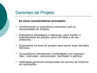 Gerentes de Projeto
    As cinco características principais:

   Conhecimento e experiência coerentes com as
    necessidades do projeto;

   Experiência estratégica e liderança, para manter o
    entendimento do projeto como um todo e de seu
    ambiente;

   Especialista na área do projeto para tomar boas decisões
    técnicas;

   Competência interpessoal e habilidades com pessoas -
    líder, motivador, comunicador, facilitador e político;

   Habilidade gerencial comprovada em termos de histórico
    de realizações.
 
