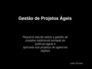 Pequeno estudo sobre a gestão de
projetos tradicional somada às
práticas ágeis e
aplicada aos projetos de agências
digitais
Gestão de Projetos Ágeis
João Ghinato
 
