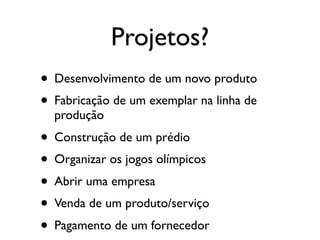 Projetos?
• Desenvolvimento de um novo produto
• Fabricação de um exemplar na linha de
produção

• Construção de um prédio
• Organizar os jogos olímpicos
• Abrir uma empresa
• Venda de um produto/serviço
• Pagamento de um fornecedor

 