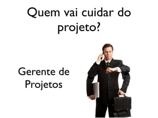 Quem vai cuidar do
projeto?
Gerente de
Projetos

 