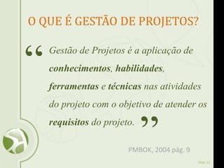 Slide 12
O QUE É GESTÃO DE PROJETOS?
Gestão de Projetos é a aplicação de
conhecimentos, habilidades,
ferramentas e técnicas nas atividades
do projeto com o objetivo de atender os
requisitos do projeto.
“
”PMBOK, 2004 pág. 9
 