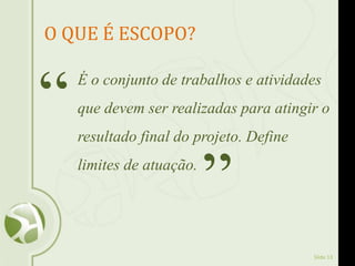 Slide 13
O QUE É ESCOPO?
É o conjunto de trabalhos e atividades
que devem ser realizadas para atingir o
resultado final do projeto. Define
limites de atuação.
“
”
 