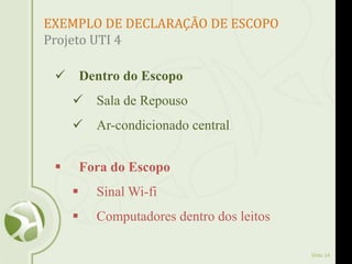 Slide 14
EXEMPLO DE DECLARAÇÃO DE ESCOPO
Projeto UTI 4
 Dentro do Escopo
 Sala de Repouso
 Ar-condicionado central
 Fora do Escopo
 Sinal Wi-fi
 Computadores dentro dos leitos
 