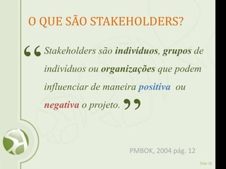 Slide 18
O QUE SÃO STAKEHOLDERS?
Stakeholders são indivíduos, grupos de
indivíduos ou organizações que podem
influenciar de maneira positiva ou
negativa o projeto.
“
”
PMBOK, 2004 pág. 12
 