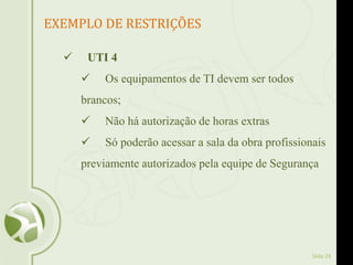 Slide 23
EXEMPLO DE RESTRIÇÕES
 UTI 4
 Os equipamentos de TI devem ser todos
brancos;
 Não há autorização de horas extras
 Só poderão acessar a sala da obra profissionais
previamente autorizados pela equipe de Segurança
 