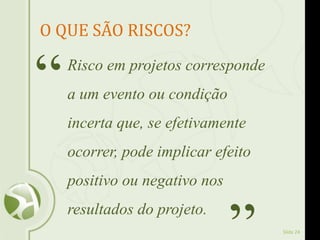 Slide 24
O QUE SÃO RISCOS?
Risco em projetos corresponde
a um evento ou condição
incerta que, se efetivamente
ocorrer, pode implicar efeito
positivo ou negativo nos
resultados do projeto.
“
 