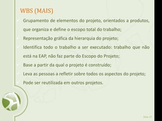 Slide 27
WBS (MAIS)
 Grupamento de elementos do projeto, orientados a produtos,
que organiza e define o escopo total do trabalho;
 Representação gráfica da hierarquia do projeto;
 Identifica todo o trabalho a ser executado: trabalho que não
está na EAP, não faz parte do Escopo do Projeto;
 Base a partir da qual o projeto é construído;
 Leva as pessoas a refletir sobre todos os aspectos do projeto;
 Pode ser reutilizada em outros projetos.
 