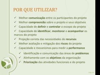 Slide 34
 Melhor comunicação entre os participantes do projeto
 Melhor compreensão sobre o projeto e seus objetivos
 Capacidade de definir e controlar o escopo do projeto
 Capacidade de identificar, monitorar e acompanhar os
marcos do projeto
 Projeção correta das necessidades de recursos
 Melhor avaliação e mitigação dos riscos do projeto
 Capacidade e mecanismos para medir a performance
 Identificação e comunicação das áreas de problemas
 Alinhamento com os objetivos da organização
 Priorização das atividades funcionais e do projeto
POR QUE UTILIZAR?
 