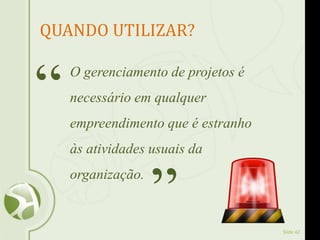 Slide 42
QUANDO UTILIZAR?
O gerenciamento de projetos é
necessário em qualquer
empreendimento que é estranho
às atividades usuais da
organização.
“
”
 