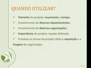 Slide 43
QUANDO UTILIZAR?
 Tamanho do projeto: orçamento e tempo.
 Envolvimento de diversos departamentos.
 Envolvimento de diversas organizações.
 Importância do projeto: equipe dedicada.
 Fracasso ou atraso do projeto afeta a reputação e a
imagem da organização.
 
