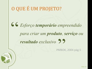 Slide 10
O QUE É UM PROJETO?
Esforço temporário empreendido
para criar um produto, serviço ou
resultado exclusivo
“
”PMBOK, 2004 pág.5
 