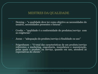 MESTRES DA QUALIDADE  Deming – “a qualidade deve ter como objetivo as necessidades do usuário, necessidades presentes e futuras”. Crosby – “qualidade é a conformidade do produtuo/serviço  com as exigências”. Juran – “adequação do produto/serviço à finalidade ou uso” Feigenbaum – “O total das características de um produto/serviço referentes a marketing, engenharia, manufatura e manutenção, pelas quais o produto ou serviço, quando em uso, atenderá às expectativas do cliente”. 