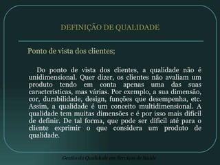 DEFINIÇÃO DE QUALIDADE Ponto de vista dos clientes; Do ponto de vista dos clientes, a qualidade não é unidimensional. Quer dizer, os clientes não avaliam um produto tendo em conta apenas uma das suas características, mas várias. Por exemplo, a sua dimensão, cor, durabilidade, design, funções que desempenha, etc. Assim, a qualidade é um conceito multidimensional. A qualidade tem muitas dimensões e é por isso mais difícil de definir. De tal forma, que pode ser díficil até para o cliente exprimir o que considera um produto de qualidade. 