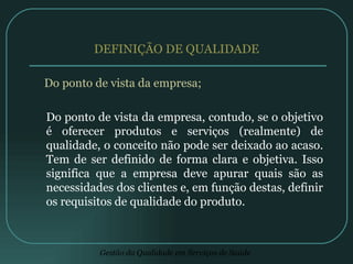 DEFINIÇÃO DE QUALIDADE Do ponto de vista da empresa; Do ponto de vista da empresa, contudo, se o objetivo é oferecer produtos e serviços (realmente) de qualidade, o conceito não pode ser deixado ao acaso. Tem de ser definido de forma clara e objetiva. Isso significa que a empresa deve apurar quais são as necessidades dos clientes e, em função destas, definir os requisitos de qualidade do produto.  