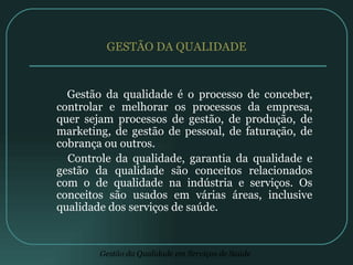 GESTÃO DA QUALIDADE Gestão da qualidade é o processo de conceber, controlar e melhorar os processos da empresa, quer sejam processos de gestão, de produção, de marketing, de gestão de pessoal, de faturação, de cobrança ou outros.  Controle da qualidade, garantia da qualidade e gestão da qualidade são conceitos relacionados com o de qualidade na indústria e serviços. Os conceitos são usados em várias áreas, inclusive qualidade dos serviços de saúde.  