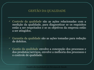 GESTÃO DA QUALIDADE Controle da qualidade  são as ações relacionadas com a medição da qualidade, para diagnosticar se os requisitos estão a ser respeitados e se os objetivos da empresa estão a ser atingidos. Garantia da qualidade  são as ações tomadas para redução de defeitos.  Gestão da qualidade  envolve a concepção dos processos e dos produtos/serviços, envolve a melhoria dos processos e o controle de qualidade.  