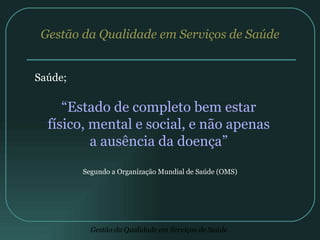 Gestão da Qualidade em Serviços de Saúde Saúde; “ Estado de completo bem estar físico, mental e social, e não apenas a ausência da doença” Segundo a Organização Mundial de Saúde (OMS) 