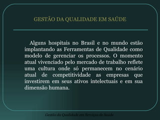 GESTÃO DA QUALIDADE EM SAÚDE  Alguns hospitais no Brasil e no mundo estão implantando as Ferramentas de Qualidade como modelo de gerenciar os processos. O momento atual vivenciado pelo mercado de trabalho reflete uma cultura onde só permanecem no cenário atual de competitividade as empresas que investirem em seus ativos intelectuais e em sua dimensão humana. 