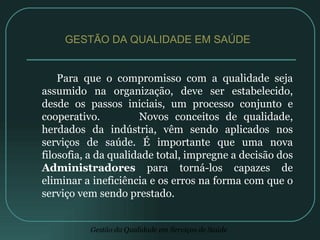 Para que o compromisso com a qualidade seja assumido na organização, deve ser estabelecido, desde os passos iniciais, um processo conjunto e cooperativo.  Novos conceitos de qualidade, herdados da indústria, vêm sendo aplicados nos serviços de saúde. É importante que uma nova filosofia, a da qualidade total, impregne a decisão dos  Administradores  para torná-los capazes de eliminar a ineficiência e os erros na forma com que o serviço vem sendo prestado. GESTÃO DA QUALIDADE EM SAÚDE  