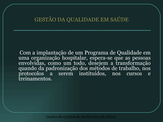 GESTÃO DA QUALIDADE EM SAÚDE  Com a implantação de um Programa de Qualidade em uma organização hospitalar, espera-se que as pessoas envolvidas, como um todo, desejem a transformação quando da padronização dos métodos de trabalho, nos protocolos a serem instituídos, nos cursos e treinamentos. 