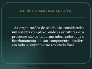 As organizações de saúde são consideradas um sistema complexo, onde as estruturas e os processos são de tal forma interligados, que o funcionamento de um componente interfere em todo o conjunto e no resultado final. GESTÃO DA QUALIDADE EM SAÚDE  