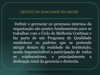 Definir e gerenciar os processos internos da organização são pontos fundamentais para se trabalhar com o Ciclo de Melhoria Contínua e faz parte de um Programa de Qualidade estabelecer os padrões que se pretende atingir dentro da realidade da Instituição, sendo imprescindível a participação de  todos os colaboradores, e principalmente a dedicação total da gerencia e diretoria. GESTÃO DA QUALIDADE EM SAÚDE  
