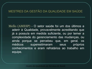 Mello (AMESP)  -  O setor saúde foi um dos últimos a aderir à Qualidade, provavelmente acreditando que já a possuía em medida suficiente, ou por temer a complexidade do gerenciamento das mudanças, ou ainda porque se percebeu que, em geral, os médicos superestimaram seus próprios conhecimentos e eram refratários ao trabalho em equipe. MESTRES DA GESTÃO DA QUALIDADE EM SAÚDE  