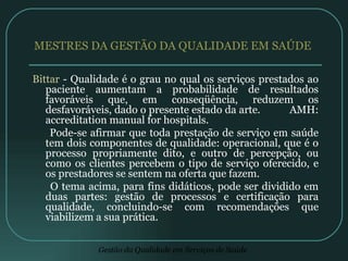 MESTRES DA GESTÃO DA QUALIDADE EM SAÚDE  Bittar  - Qualidade é o grau no qual os serviços prestados ao paciente aumentam a probabilidade de resultados favoráveis que, em conseqüência, reduzem os desfavoráveis, dado o presente estado da arte.  AMH: accreditation manual for hospitals. Pode-se afirmar que toda prestação de serviço em saúde tem dois componentes de qualidade: operacional, que é o processo propriamente dito, e outro de percepção, ou como os clientes percebem o tipo de serviço oferecido, e os prestadores se sentem na oferta que fazem. O tema acima, para fins didáticos, pode ser dividido em duas partes: gestão de processos e certificação para qualidade, concluindo-se com recomendações que viabilizem a sua prática.  