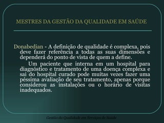 MESTRES DA GESTÃO DA QUALIDADE EM SAÚDE  Donabedian  - A definição de qualidade é complexa, pois deve fazer referência a todas as suas dimensões e dependerá do ponto de vista de quem a define. Um paciente que interna em um hospital para diagnóstico e tratamento de uma doença complexa e sai do hospital curado pode muitas vezes fazer uma péssima avaliação de seu tratamento, apenas porque considerou as instalações ou o horário de visitas inadequados. 